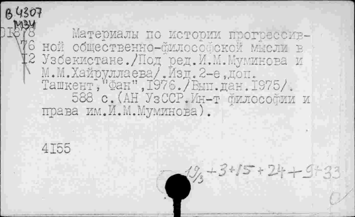 ﻿
Материалы по истории прогрессивной общественно-философской мысли в Узбекистане./Под"ред.И. М.Е’уминова и М.М.Хайоуллаева/.Йзд. 2-е ,доп. Ташкент, Фан" ,1976./Вып.дан. 1375/.
588 с.(АН УзССР.Ин-т философии и права им.И.М.Муминова).
4155